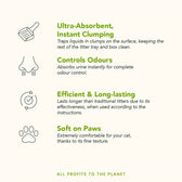 Ultra-absorbent, instant clumping; controls odours; efficient and long-lasting; soft on paws. All profits to the planet. Key features and benefits of litter product.